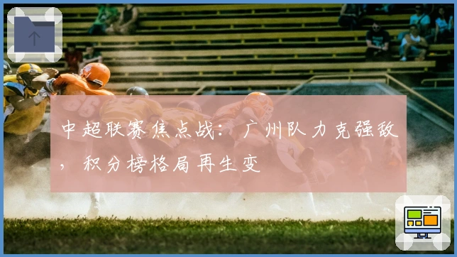 中超联赛焦点战：广州队力克强敌，积分榜格局再生变