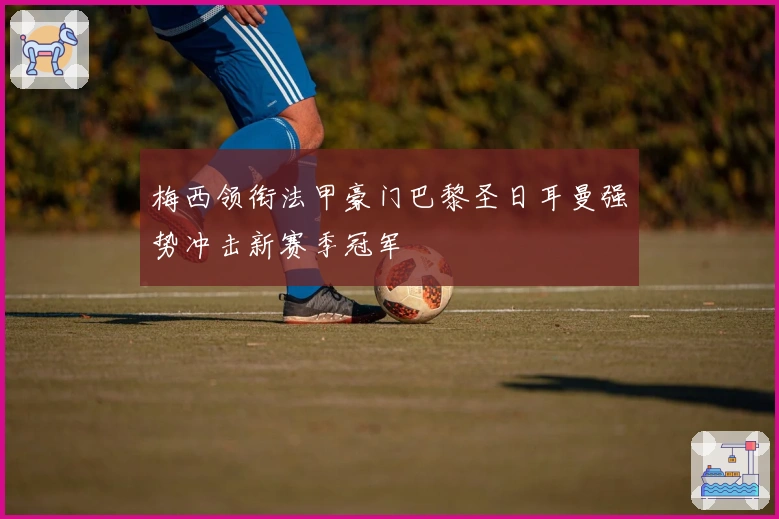 梅西领衔法甲豪门巴黎圣日耳曼强势冲击新赛季冠军