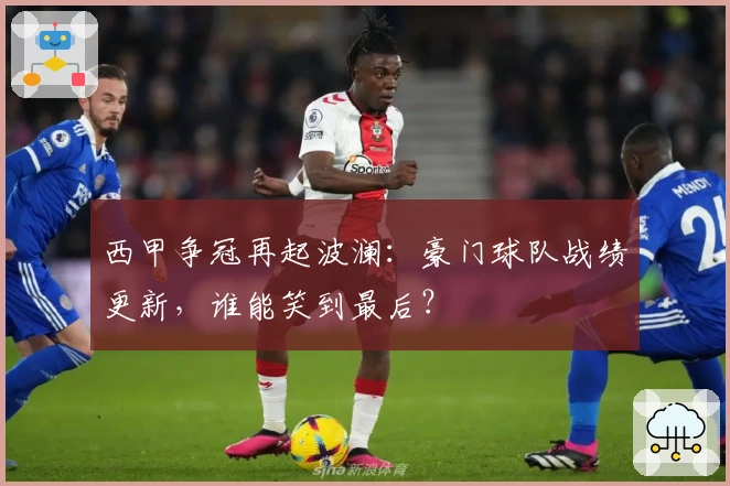 西甲争冠再起波澜：豪门球队战绩更新，谁能笑到最后？