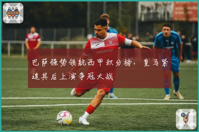 巴萨强势领航西甲积分榜，皇马紧追其后上演争冠大战