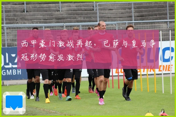 西甲豪门激战再起，巴萨与皇马争冠形势愈发激烈