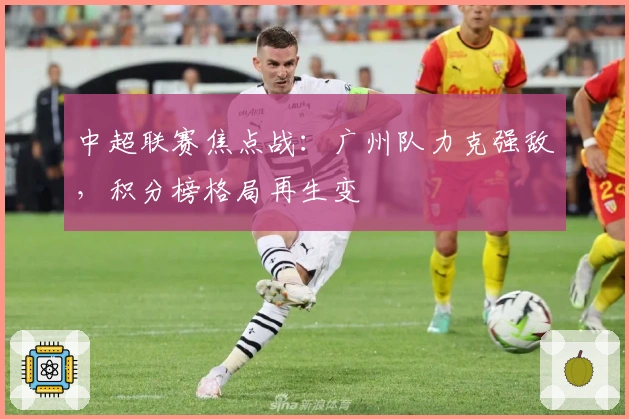 中超联赛焦点战：广州队力克强敌，积分榜格局再生变