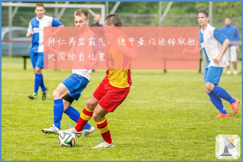 拜仁再显霸气,德甲豪门逆转取胜巩固榜首位置